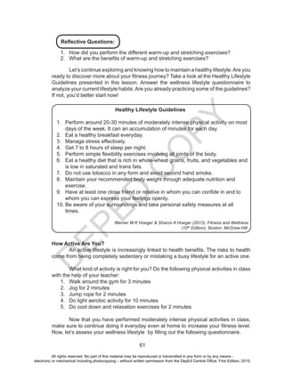 D
EPED
C
O
PY
61
Reflective Questions:
1.	 How did you perform the different warm-up and stretching exercises?
2.	 What are the benefits of warm-up and stretching exercises?
	 Let’s continue exploring and knowing how to maintain a healthy lifestyle.Are you
ready to discover more about your fitness journey? Take a look at the Healthy Lifestyle
Guidelines presented in this lesson. Answer the wellness lifestyle questionnaire to
analyze your current lifestyle habits. Are you already practicing some of the guidelines?
If not, you’d better start now!
Healthy Lifestyle Guidelines
1.	 Perform around 20-30 minutes of moderately intense physical activity on most
days of the week. It can an accumulation of minutes for each day.
2.	 Eat a healthy breakfast everyday.
3.	 Manage stress effectively.
4.	 Get 7 to 8 hours of sleep per night.
5.	 Perform simple flexibility exercises involving all joints of the body.
6.	 Eat a healthy diet that is rich in whole-wheat grains, fruits, and vegetables and
is low in saturated and trans fats.
7.	 Do not use tobacco in any form and avoid second hand smoke.
8.	 Maintain your recommended body weight through adequate nutrition and
exercise.
9.	 Have at least one close friend or relative in whom you can confide in and to
whom you can express your feelings openly.
10.	Be aware of your surroundings and take personal safety measures at all
times.
Werner W.K Hoeger & Sharon A Hoeger (2013). Fitness and Wellness
(10th
Edition). Boston: McGraw-Hill
How Active Are You?
	 An active lifestyle is increasingly linked to health benefits. The risks to health
come from being completely sedentary or mistaking a busy lifestyle for an active one.
	 What kind of activity is right for you? Do the following physical activities in class
with the help of your teacher:
1.	 Walk around the gym for 3 minutes
2.	 Jog for 2 minutes
3.	 Jump rope for 2 minutes
4.	 Do light aerobic activity for 10 minutes
5.	 Do cool down and relaxation exercises for 2 minutes
	 Now that you have performed moderately intense physical activities in class,
make sure to continue doing it everyday even at home to increase your fitness level.
Now, let’s assess your wellness lifestyle by filling out the following questionnaire.
All rights reserved. No part of this material may be reproduced or transmitted in any form or by any means -
electronic or mechanical including photocopying – without written permission from the DepEd Central Office. First Edition, 2015.
 