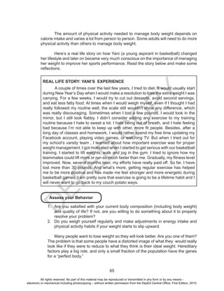 D
EPED
C
O
PY
65
The amount of physical activity needed to manage body weight depends on
calorie intake and varies a lot from person to person. Some adults will need to do more
physical activity than others to manage body weight.
	 Here’s a real life story on how Yani (a young aspirant in basketball) changed
her lifestyle and later on became very much conscious on the importance of managing
her weight to improve her sports performance. Read the story below and make some
reflections.
REAL LIFE STORY: YANI’S EXPERIENCE
	 A couple of times over the last few years, I tried to diet. It would usually start
during New Year’s Day when I would make a resolution to lose the extra weight I was
carrying. For a few weeks, I would try to cut out desserts, avoid second servings,
and eat less fatty food. At times when I would weigh myself, even if I thought I had
really followed my routine well, the scale still wouldn’t show any difference, which
was really discouraging. Sometimes when I lost a few pounds, I would look in the
mirror, but I still look flabby. I didn’t consider adding any exercise to my training
routine because I hate to sweat a lot. I hate being out of breath, and I hate feeling
bad because I’m not able to keep up with other, more fit people. Besides, after a
long day of classes and homework, I would rather spend my free time updating my
Facebook account, playing video games, or watching TV. But when I tried out for
my school’s varsity team , I learned about how important exercise was for proper
weight management. I got motivated when I started to get serious with our basketball
training. I started to lift weights, walk and jog in the gym. I tried to ignore how my
teammates could lift more or run so much faster than me. Gradually, my fitness level
improved. Now, several months later, my efforts have really paid off. So far, I have
lost more than 30 pounds. And what’s more, getting regular exercise has helped
me to be more positive and has made me feel stronger and more energetic during
basketball games. I am pretty sure that exercise is going to be a lifetime habit and I
will never want to go back to my couch potato ways.
Assess your Behavior
1.	 Are you satisfied with your current body composition (including body weight)
and quality of life? If not, are you willing to do something about it to properly
resolve your problem?
2.	 Do you weigh yourself regularly and make adjustments in energy intake and
physical activity habits if your weight starts to slip upward.
Many people want to lose weight so they will look better. Are you one of them?
The problem is that some people have a distorted image of what they would really
look like if they were to reduce to what they think is their ideal weight. Hereditary
factors play a big role, and only a small fraction of the population have the genes
for a “perfect body.”
All rights reserved. No part of this material may be reproduced or transmitted in any form or by any means -
electronic or mechanical including photocopying – without written permission from the DepEd Central Office. First Edition, 2015.
 