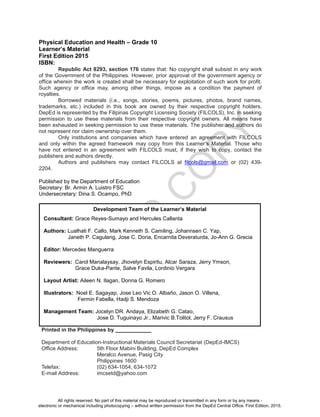 D
EPED
C
O
PY
Physical Education and Health – Grade 10
Learner’s Material
First Edition 2015
ISBN:
Republic Act 8293, section 176 states that: No copyright shall subsist in any work
of the Government of the Philippines. However, prior approval of the government agency or
office wherein the work is created shall be necessary for exploitation of such work for profit.
Such agency or office may, among other things, impose as a condition the payment of
royalties.
Borrowed materials (i.e., songs, stories, poems, pictures, photos, brand names,
trademarks, etc.) included in this book are owned by their respective copyright holders.
DepEd is represented by the Filipinas Copyright Licensing Society (FILCOLS), Inc. in seeking
permission to use these materials from their respective copyright owners. All means have
been exhausted in seeking permission to use these materials. The publisher and authors do
not represent nor claim ownership over them.
Only institutions and companies which have entered an agreement with FILCOLS
and only within the agreed framework may copy from this Learner’s Material. Those who
have not entered in an agreement with FILCOLS must, if they wish to copy, contact the
publishers and authors directly.
Authors and publishers may contact FILCOLS at filcols@gmail.com or (02) 439-
2204.
Published by the Department of Education
Secretary: Br. Armin A. Luistro FSC
Undersecretary: Dina S. Ocampo, PhD
Printed in the Philippines by ____________
Department of Education-Instructional Materials Council Secretariat (DepEd-IMCS)
Office Address: 5th Floor Mabini Building, DepEd Complex
Meralco Avenue, Pasig City
Philippines 1600
Telefax: (02) 634-1054, 634-1072
E-mail Address: imcsetd@yahoo.com
Development Team of the Learner’s Material
Consultant: Grace Reyes-Sumayo and Hercules Callanta
Authors: Lualhati F. Callo, Mark Kenneth S. Camiling, Johannsen C. Yap,
Janeth P. Cagulang, Jose C. Doria, Encarnita Deveraturda, Jo-Ann G. Grecia
Editor: Mercedes Manguerra
Reviewers: Carol Manalaysay, Jhovelyn Espiritu, Alcar Saraza, Jerry Ymson,
Grace Duka-Pante, Salve Favila, Lordinio Vergara
Layout Artist: Aileen N. Ilagan, Donna G. Romero
Illustrators: Noel E. Sagayap, Jose Leo Vic O. Albaño, Jason O. Villena,
Fermin Fabella, Hadji S. Mendoza
Management Team: Jocelyn DR. Andaya, Elizabeth G. Catao,
Jose D. Tuguinayo Jr., Marivic B.Tolitol, Jerry F. Crausus
All rights reserved. No part of this material may be reproduced or transmitted in any form or by any means -
electronic or mechanical including photocopying – without written permission from the DepEd Central Office. First Edition, 2015.
 