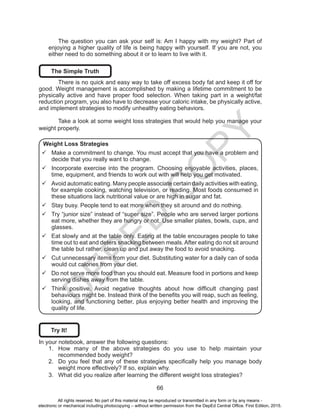 D
EPED
C
O
PY
66
The question you can ask your self is: Am I happy with my weight? Part of
enjoying a higher quality of life is being happy with yourself. If you are not, you
either need to do something about it or to learn to live with it.
The Simple Truth
	 There is no quick and easy way to take off excess body fat and keep it off for
good. Weight management is accomplished by making a lifetime commitment to be
physically active and have proper food selection. When taking part in a weight/fat
reduction program, you also have to decrease your caloric intake, be physically active,
and implement strategies to modify unhealthy eating behaviors.
	 Take a look at some weight loss strategies that would help you manage your
weight properly.
Weight Loss Strategies
99 Make a commitment to change. You must accept that you have a problem and
decide that you really want to change.
99 Incorporate exercise into the program. Choosing enjoyable activities, places,
time, equipment, and friends to work out with will help you get motivated.
99 Avoid automatic eating. Many people associate certain daily activities with eating,
for example cooking, watching television, or reading. Most foods consumed in
these situations lack nutritional value or are high in sugar and fat.
99 Stay busy. People tend to eat more when they sit around and do nothing.
99 Try “junior size” instead of “super size”. People who are served larger portions
eat more, whether they are hungry or not. Use smaller plates, bowls, cups, and
glasses.
99 Eat slowly and at the table only. Eating at the table encourages people to take
time out to eat and deters snacking between meals. After eating do not sit around
the table but rather, clean up and put away the food to avoid snacking.
99 Cut unnecessary items from your diet. Substituting water for a daily can of soda
would cut calories from your diet.
99 Do not serve more food than you should eat. Measure food in portions and keep
serving dishes away from the table.
99 Think positive. Avoid negative thoughts about how difficult changing past
behaviours might be. Instead think of the benefits you will reap, such as feeling,
looking, and functioning better, plus enjoying better health and improving the
quality of life.
Try It!
In your notebook, answer the following questions:
1.	 How many of the above strategies do you use to help maintain your
recommended body weight?
2.	 Do you feel that any of these strategies specifically help you manage body
weight more effectively? If so, explain why.
3.	 What did you realize after learning the different weight loss strategies?
All rights reserved. No part of this material may be reproduced or transmitted in any form or by any means -
electronic or mechanical including photocopying – without written permission from the DepEd Central Office. First Edition, 2015.
 