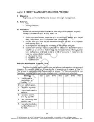 D
EPED
C
O
PY
67
Activity 4: WEIGHT MANAGEMENT: MEASURING PROGRESS
I.	 Objective:
	 To prepare and monitor behavioral changes for weight management.
II.	 Materials:
•	 pen
•	 activity notebook
III.	 Procedure:
	 Answer the following questions to know your weight management progress. 	
	 Write your answers in your activity notebook.
1.	 State your own feelings regarding your current body weight, your target
body composition, and a completion date for this goal.
2.	 Do you think you have issues about how or what you eat? If so, express
your feelings about it.
3.	 Is your present diet adequate according to the nutrient analysis?
4.	 State dietary changes necessary to achieve a balanced diet and/or to lose
weight. List specific food that will help you improve in areas where you may
have deficiencies and food items to avoid or consume in moderation to
help you achieve better nutrition.
a.	 changes to make:
b.	 food that will help:
c.	 food to avoid:
Behavior Modification Progress Form
	 Readthetipsforbehaviourmodificationandadherencetoaweightmanagement
program. On a weekly basis, go through the list of strategies and provide a “Yes” or
“No” answer to each statement. If you are able to answer “Yes” to most questions, you
have been successful in implementing positive weight management behaviors.
Strategy Date Date Date Date Date Date Date
1.	 I have made a
commitment to
change.
2.	 I set realistic goals.
3.	 I exercise regularly.
4.	 I have healthy eating
patterns.
5.	 I exercise control
over my appetite.
6.	 I am consuming less
fat in my diet.
7.	 I pay attention to the
number of calories in
my food.
All rights reserved. No part of this material may be reproduced or transmitted in any form or by any means -
electronic or mechanical including photocopying – without written permission from the DepEd Central Office. First Edition, 2015.
 