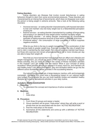 D
EPED
C
O
PY
69
Eating disorders
	 Eating disorders are illnesses that involve crucial disturbances in eating
behaviors thought to stem from some environmental pressures. These disorders are
characterized by an intense fear of becoming fat, which does not disappear even when
the person is losing weight in extreme amounts. Take a look at the following eating
disorders:
•	 Anorexia nervosa – an eating disorder characterized by self-imposed starvation
to lose and maintain very low body weight due to a false/distorted perception
of being fat
•	 Bulimia nervosa – an eating disorder characterized by a pattern of binge eating
and purging in an attempt to lose weight and/or maintain low body weight
•	 Binge-eating disorder – an eating disorder characterized by uncontrollable
episodes of eating excessive amounts of food within a relatively short time
•	 Emotional eating – the consumption of large quantities of food to suppress
negative emotions
	 What do you think is the key to weight management? The combination of diet
and exercise leads to greater weight loss. Exercise increases the rate of weight loss
and is vital in maintaining the ideal weight. Not only will exercise maintain lean tissue,
but those who exercise and remain physically active for 60 or more minutes per day
are able to keep their weight off.
	 Now that you have learned that many factors that can affect one’s lifestyle and
weight management, you should be aware of the importance of engaging in regular
fitness activities. Are you ready to perform the variety of fitness recreation activities
in this module? Let’s get started with the basics! What is your concept of active
recreation? What activities should you engage in to enjoy, have fun, and maintain a fit
and healthy body? Let’s define first leisure, play and recreation before we go into the
different active recreational fitness activities in the succeeding lessons.
Our nation’s young people are, in large measure, inactive, unfit, and increasingly
overweight. Ultimately, this could have a devastating impact on our national health
care budget. Young people like you can build healthier bodies and establish healthy
lifestyles by including recreational activities in your daily routine.
Activity 5: WORD ASSOCIATION
I.	 Objective:
	 To understand the concept and importance of active recreation
II.	 Materials:
•	 pen
•	 meta strips
III.	 Procedure:
1.	 Form three (3) groups and assign a leader.
2.	 Group members will be given “meta-strips” where they will write a word or
phrase that can be associated with the term “ACTIVE RECREATION”.
3.	 Post the meta-strips on the board.
4.	 Summarize all the statements and come-up with a definition of “ACTIVE
RECREATION”.
All rights reserved. No part of this material may be reproduced or transmitted in any form or by any means -
electronic or mechanical including photocopying – without written permission from the DepEd Central Office. First Edition, 2015.
 
