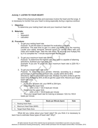 D
EPED
C
O
PY
72
Activity 1: LISTEN TO YOUR HEART!
Most of the physical activities and exercises involve the heart and the lungs. It
is necessary to monitor how your heart is doing especially during a vigorous workout.
I.	 Objective:
	 To determine your resting heart rate and your maximum heart rate
II.	 Materials:
•	 pen
•	 stopwatch
•	 calculator
III.	 Procedure:
1.	 To get your resting heart rate
Purpose: To set the base or standard for evaluation purposes
Directions: The best time to get it is when you wake up in the morning.
Locate your radial, temporal, femoral (groin), or carotid artery with your
index and middle finger. Take the rate within 15 seconds and multiply this
by 4 to complete the 1 minute requirement. Record this.
2.	 To get your maximum heart rate (MHR)
Purpose: To determine the highest rate your heart is capable of attaining
Directions: Subtract your age from 220.
Example: If you are 16 years old, your maximum heart rate is (220-16) =
204 bpm
3.	 To get your target heart rate zone
Purpose: To determine your aerobic intensity according to a straight
percentage of your maximum heart rate, usually within 60 to 90%
Directions: Get the maximum heart rate. Multiply it by 60% (0.60) to get the
lower limit. Multiply by 90% (0.90) to get the upper limit. Record your target
heart rate zone.
Example:
•	 If you are 16 years old, your MHR is 204 bpm.
•	 Determine the lower limit.
		 (204 x 0.6) = 122.4 beat per minute
•	 Determine the upper limit.
		 (204 x 0.9) = 183.6 beats per minute
•	 Thus your target heart rate for training is between 122.4 to 183.6
beats per minute.
Types Beats per Minute (bpm) Date
1.	 Resting Heart Rate
2.	 Maximum Heart Rate (MHR)
3.	 Target Heart Rate Zone
	 What did you notice about your heart rates? Do you think it is necessary to
learn how to estimate these types of heart rate? Why?
All rights reserved. No part of this material may be reproduced or transmitted in any form or by any means -
electronic or mechanical including photocopying – without written permission from the DepEd Central Office. First Edition, 2015.
 