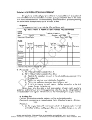 D
EPED
C
O
PY
73
Activity 2: PHYSICAL FITNESS ASSESSMENT
	 Do you have an idea of your present level of physical fitness? Evaluation of
your current fitness level is important because it gives you important data on the areas
to be improved or enhanced. This allows setting reasonable fitness goals and planning
not only suitable but enjoyable physical activities as well.
I.	 Objective:
	 To assess your performance in the different fitness tests
My Fitness Profile in Health and Skill-Related Physical Fitness
Part A
Name: _______________________ Grade and Section ______ Date _________
Age: _______ Height ______ Weight______ Resting Heart Rate ____________
Maximum Heart Rate _____________________ Target Zone Heart Rate ______
Part B
Fitness
Test
Pre-Test
Score Interpretation
of Score
Date
Post-Test
Score Interpretation
of Score
Date Remarks
Trial
1
Trial
2
Trial
1
Trial
2
Curl-up *
Push-up *
Trunk Lift
50-Yard
Dash *
1-Foot
Stand
*Trial 2 is not necessary with this test
II.	 Procedure:
1.	 Fill in the information needed in Part A
2.	 Fill in the information needed in Part B by:
a.	 Reading the procedure for each of the selected tests presented in the
fitness profile
b.	 Performing warm-up before taking the fitness test
c.	 Performing cool-down exercises after the fitness test
d.	 A trial is encourage for each category before proceeding to the test
proper. Record the best score.
	 When done, write the date of test, interpretation of score (with teacher’s
guidance) and remarks, if any, in the appropriate cells. Find out the interpretation of
scores based on what is given in the lesson and the information given by your teacher.
A.	 Curl-up Test
Purpose: To measure muscular endurance of the abdominal muscles.
Equipment: exercise mat, a measuring strip that is 30 inches long and 4.5 inches 	
			wide.
Procedure:
1.	 Lie flat on your back with your knees bent at 140 degrees angle. Feet flat
on the floor and legs slightly apart. The arms should be straight, in line with
All rights reserved. No part of this material may be reproduced or transmitted in any form or by any means -
electronic or mechanical including photocopying – without written permission from the DepEd Central Office. First Edition, 2015.
 