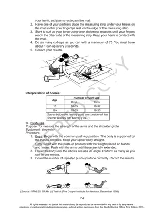 D
EPED
C
O
PY
74
your trunk, and palms resting on the mat.
2.	 Have one of your partners place the measuring strip under your knees on
the mat so that your fingertips rest on the edge of the measuring strip.
3.	 Start to curl up your torso using your abdominal muscles until your fingers
reach the other side of the measuring strip. Keep your heels in contact with
the mat.
4.	 Do as many curl-ups as you can with a maximum of 75. You must have
about 1 curl-up every 3 seconds.
5.	 Record your results.
Interpretation of Scores:
Age
Number of Curl-ups
Boys Girls
15 16-35 18-32
16+ 18-35 18-35
Scores below the healthy zone are considered low.
Source: Rainey and Murray (2007)
B.	 Push-ups
Purpose: To measure the strength of the arms and the shoulder girdle
Equipment: stopwatch
Procedure:
1.	 Boys: Begin with the common push-up position. The body is supported by
the hands and toes. Keep your upper body straight.
	 Girls: Begin with the push-up position with the weight placed on hands
and knees. Push with the arms until these are fully extended.
2.	 Lower the body until the elbows are at a 90 angle. Perform as many as you
can in one minute.
3.	 Count the number of repeated push-ups done correctly. Record the results.
(Source: FITNESS GRAM (c) Test kit (The Cooper Institute for Aerobics, December 1999)
o
All rights reserved. No part of this material may be reproduced or transmitted in any form or by any means -
electronic or mechanical including photocopying – without written permission from the DepEd Central Office. First Edition, 2015.
 