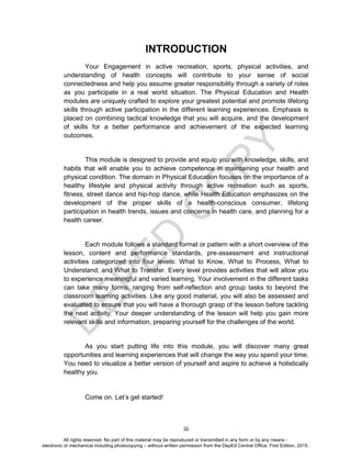 D
EPED
C
O
PY
iii
INTRODUCTION
Your Engagement in active recreation, sports, physical activities, and
understanding of health concepts will contribute to your sense of social
connectedness and help you assume greater responsibility through a variety of roles
as you participate in a real world situation. The Physical Education and Health
modules are uniquely crafted to explore your greatest potential and promote lifelong
skills through active participation in the different learning experiences. Emphasis is
placed on combining tactical knowledge that you will acquire, and the development
of skills for a better performance and achievement of the expected learning
outcomes.
This module is designed to provide and equip you with knowledge, skills, and
habits that will enable you to achieve competence in maintaining your health and
physical condition. The domain in Physical Education focuses on the importance of a
healthy lifestyle and physical activity through active recreation such as sports,
fitness, street dance and hip-hop dance, while Health Education emphasizes on the
development of the proper skills of a health-conscious consumer, lifelong
participation in health trends, issues and concerns in health care, and planning for a
health career.
Each module follows a standard format or pattern with a short overview of the
lesson, content and performance standards, pre-assessment and instructional
activities categorized into four levels: What to Know, What to Process, What to
Understand, and What to Transfer. Every level provides activities that will allow you
to experience meaningful and varied learning. Your involvement in the different tasks
can take many forms, ranging from self-reflection and group tasks to beyond the
classroom learning activities. Like any good material, you will also be assessed and
evaluated to ensure that you will have a thorough grasp of the lesson before tackling
the next activity. Your deeper understanding of the lesson will help you gain more
relevant skills and information, preparing yourself for the challenges of the world.
As you start putting life into this module, you will discover many great
opportunities and learning experiences that will change the way you spend your time.
You need to visualize a better version of yourself and aspire to achieve a holistically
healthy you.
Come on. Let’s get started!
All rights reserved. No part of this material may be reproduced or transmitted in any form or by any means -
electronic or mechanical including photocopying – without written permission from the DepEd Central Office. First Edition, 2015.
 