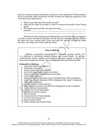 D
EPED
C
O
PY
77
Did your strong and weak components match your prior calculations? What problems
did you encounter while conducting the test? Answer the following questions to find
more about your experiences.
1.	 What do you feel about the results you got?
2.	 What are the steps to be taken in order to improve the results of your fitness
tests?
3.	 The fitness test result that I am proud of is/are_________________________
because ______________________________________________________
_____________________________________________________________.
	 Now that you have assessed your fitness level, you are now ready to engage in
a variety of active recreational activities that will help you maintain a healthy lifestyle.
Be ready with your workout attire. Enjoy and have fun with the succeeding fitness
activities. Let’s begin with fitness walking activity.
Fitness Walking
Walking is generally considered as a moderate physical activity, but
it is effective in promoting metabolic fitness and overall health. To achieve
cardiovascular fitness, walking must be done intensely enough to elevate the
heart rate to target zone levels. Take a look at its health and fitness benefits:
20 Benefits of Walking
1.	 helps with weight management
2.	 accessible to everyone
3.	 doesn’t require special equipment
4.	 one of the easiest ways to get more active
5.	 reduces symptoms of depression and anxiety
6.	 a low impact exercise
7.	 lowers low-density lipoprotein (LDL) cholesterol (the “bad” cholesterol)
8.	 raises high-density lipoprotein (HDL) cholesterol (the “good” cholesterol)
9.	 lowers blood pressure
10.	reduces the risk of some cancers
11.	helps reduce risk and/or aids with the management of type 2 diabetes
12.	helps maintains strong bones
13.	reduces the risk of heart attack
14.	less likely to lead to injuries
15.	reduces stress
16.	reduces the risk of heart disease
17.	you don’t have to pay for it
18.	builds aerobic fitness
19.	helps maintain lean muscle tissue
All rights reserved. No part of this material may be reproduced or transmitted in any form or by any means -
electronic or mechanical including photocopying – without written permission from the DepEd Central Office. First Edition, 2015.
 