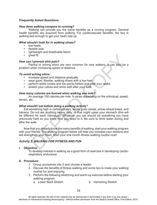 D
EPED
C
O
PY
78
Frequently Asked Questions:
How does walking compare to running?
	 Walking can provide you the same benefits as a running program. General
health benefits are acquired from walking. For cardiovascular benefits, the key is
walking fast enough to get your heart rate up.
What should I look for in walking shoes?
•	 low heels
•	 flexible sole
•	 lightweight and breathable fabric
•	 great fit
How can I prevent shin pain?
	 Painful or aching shins are very common for new walkers. It can also be a
problem when increasing speed or distance.
To avoid aching shins:
•	 increase speed and distance gradually
•	 wear good, flexible, walking shoes with a low heel
•	 perform ankle circles and toe points before and after your walks
•	 stretch your calves and shins well after your walk.
How many calories are burned when walking one mile?
An average 100 calories per mile. It varies depending on the individual, speed,
terrain, etc.
What should I eat before doing a walking activity?
Eat something high in carbohydrates, whole grain cereal, whole wheat bread, and
banana. Do not eat anything heavy, fatty, or that might upset your stomach (this will
be different for each individual). Whatever you eat should be something you have
previously tried so you know how you react to it. Be sure to drink water during and
after the walk.
Now that you already know the many benefits of walking, start your walking program
with your friends. The walking program below will help you increase your stamina and
will strengthen your heart. Start your one month fitness walking routine now!
Activity 3: WALKING FOR FITNESS AND FUN
I.	 Objective:
To develop interest in walking as a good form of exercise in developing cardio-
respiratory endurance
II.	 Procedure:
1.	 Group yourselves into 5 and choose a leader.
2.	 Discuss the benefits of fitness walking and some tips to make your walking
routine fun and enjoying.
3.	 Perform the following stretching and warm-up exercise before starting your
walking program.
a.	 Lower Back Stretch b.	 Hamstring Stretch
All rights reserved. No part of this material may be reproduced or transmitted in any form or by any means -
electronic or mechanical including photocopying – without written permission from the DepEd Central Office. First Edition, 2015.
 