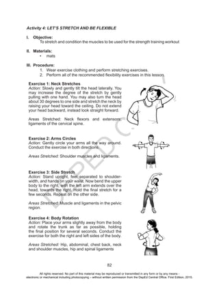 D
EPED
C
O
PY
82
Activity 4: LET’S STRETCH AND BE FLEXIBLE
I.	 Objective:
To stretch and condition the muscles to be used for the strength training workout
II.	 Materials:
•	 mats
III.	 Procedure:
1.	 Wear exercise clothing and perform stretching exercises.
2.	 Perform all of the recommended flexibility exercises in this lesson.
Exercise 1: Neck Stretches
Action: Slowly and gently tilt the head laterally. You
may increase the degree of the stretch by gently
pulling with one hand. You may also turn the head
about 30 degrees to one side and stretch the neck by
raising your head toward the ceiling. Do not extend
your head backward, instead look straight forward.
Areas Stretched: Neck flexors and extensors;
ligaments of the cervical spine.
Exercise 2: Arms Circles
Action: Gently circle your arms all the way around.
Conduct the exercise in both directions.
Areas Stretched: Shoulder muscles and ligaments.
Exercise 3: Side Stretch
Action: Stand upright, feet separated to shoulder-
width, and hands on your waist. Now bend the upper
body to the right, with the left arm extends over the
head, towards the right. Hold the final stretch for a
few seconds. Repeat on the other side.
Areas Stretched: Muscle and ligaments in the pelvic
region.
Exercise 4: Body Rotation
Action: Place your arms slightly away from the body
and rotate the trunk as far as possible, holding
the final position for several seconds. Conduct the
exercise for both the right and left sides of the body.
Areas Stretched: Hip, abdominal, chest back, neck
and shoulder muscles, hip and spinal ligaments
All rights reserved. No part of this material may be reproduced or transmitted in any form or by any means -
electronic or mechanical including photocopying – without written permission from the DepEd Central Office. First Edition, 2015.
 