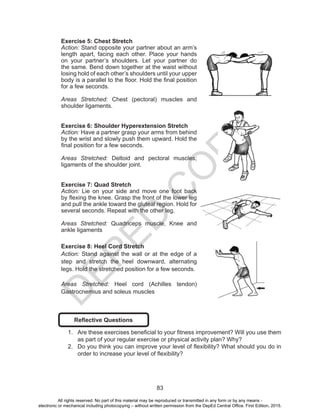 D
EPED
C
O
PY
83
Exercise 5: Chest Stretch
Action: Stand opposite your partner about an arm’s
length apart, facing each other. Place your hands
on your partner’s shoulders. Let your partner do
the same. Bend down together at the waist without
losing hold of each other’s shoulders until your upper
body is a parallel to the floor. Hold the final position
for a few seconds.
Areas Stretched: Chest (pectoral) muscles and
shoulder ligaments.
Exercise 6: Shoulder Hyperextension Stretch
Action: Have a partner grasp your arms from behind
by the wrist and slowly push them upward. Hold the
final position for a few seconds.
Areas Stretched: Deltoid and pectoral muscles;
ligaments of the shoulder joint.
Exercise 7: Quad Stretch
Action: Lie on your side and move one foot back
by flexing the knee. Grasp the front of the lower leg
and pull the ankle toward the gluteal region. Hold for
several seconds. Repeat with the other leg.
Areas Stretched: Quadriceps muscle, Knee and
ankle ligaments
Exercise 8: Heel Cord Stretch
Action: Stand against the wall or at the edge of a
step and stretch the heel downward, alternating
legs. Hold the stretched position for a few seconds.
Areas Stretched: Heel cord (Achilles tendon)
Gastrocnemius and soleus muscles
Reflective Questions
1.	 Are these exercises beneficial to your fitness improvement? Will you use them
as part of your regular exercise or physical activity plan? Why?
2.	 Do you think you can improve your level of flexibility? What should you do in
order to increase your level of flexibility?
All rights reserved. No part of this material may be reproduced or transmitted in any form or by any means -
electronic or mechanical including photocopying – without written permission from the DepEd Central Office. First Edition, 2015.
 