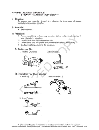 D
EPED
C
O
PY
84
Activity 5: THE NOVICE CHALLENGE:
	 STRENGTH TRAINING WITHOUT WEIGHTS
I.	 Objective:
To assess your muscular strength and observe the importance of proper
execution of exercises for safety
II.	 Materials:
•	 exercise mats
III.	 Procedure:
1.	 Perform stretching and warm-up exercises before performing the series of
strength training exercises.
2.	 Listen to the instruction of your teacher.
3.	 Observe the safe and proper execution of exercises to avoid injury.
4.	 Cool down after performing the exercises.
A.	 Flatten your Abs
1. Twisting Crunches 2. Leg raises
B. Strengthen your Chest Muscles
1. Push-Up 2. Decline Push-Up
3. Knee Push-up
All rights reserved. No part of this material may be reproduced or transmitted in any form or by any means -
electronic or mechanical including photocopying – without written permission from the DepEd Central Office. First Edition, 2015.
 