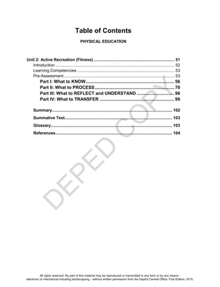 D
EPED
C
O
PY
Table of Contents
PHYSICAL EDUCATION
Unit 2: Active Recreation (Fitness) ...................................................................... 51
Introduction ....................................................................................................... 52
Learning Competencies .................................................................................... 53
Pre-Assessment................................................................................................ 53
Part I: What to KNOW....................................................................... 56
Part II: What to PROCESS................................................................ 70
Part III: What to REFLECT and UNDERSTAND .............................. 96
Part IV: What to TRANSFER ............................................................ 99
Summary........................................................................................................ 102
Summative Test............................................................................................. 103
Glossary......................................................................................................... 103
References..................................................................................................... 104
All rights reserved. No part of this material may be reproduced or transmitted in any form or by any means -
electronic or mechanical including photocopying – without written permission from the DepEd Central Office. First Edition, 2015.
 