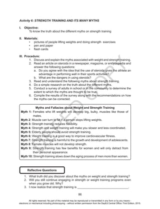 D
EPED
C
O
PY
86
Activity 6: STRENGTH TRAINING AND ITS MANY MYTHS
I.	 Objective:
	 To know the truth about the different myths on strength training
II.	 Materials:
•	 pictures of people lifting weights and doing strength exercises
•	 pen and paper
•	 flash cards
III.	 Procedure:
1.	 Discuss and explain the myths associated with weight and strength training.
2.	 Read an article on steroids in a newspaper, magazine, or encyclopedia and
answer the following questions:
a.	 Do you agree with the idea that the use of steroids gives the athlete an
advantage in performing well in their sports activities?
b.	 What are the dangers in using steroids?
3.	 Read and understand the following myths about strength training.
4.	 Do a simple research on the truth about the different myths.
5.	 Conduct a survey of adults in school or in the community to determine the
extent to which the myths are thought to be true.
6.	 Compile the results of the survey along with the recommendations on how
the myths can be corrected.
Myths and Fallacies about Weight and Strength Training
Myth 1: Females who lift weights will develop big, bulky, muscles like those of
males.
Myth 2: Muscle can turn to fat if a person stops lifting weights.
Myth 3: Strength training reduces flexibility.
Myth 4: Strength and weight training will make you slower and less coordinated.
Myth 5: Elderly people should avoid strength training.
Myth 6: Weight training is a good way to improve cardiovascular fitness.
Myth 7: Strength training is harmful to the growth and development of adolescents.
Myth 8: Female muscles will not develop strength.
Myth 9: Strength training has few benefits for women and will only detract from
their personal appearance.
Myth 10: Strength training slows down the aging process of men more than women.
Reflective Questions
1.	 What truth did you discover about the myths on weight and strength training?
2.	 Will you still continue engaging in strength or weight training programs even
when you grow old. Why?
3.	 I now realize that strength training is _______________________________.
All rights reserved. No part of this material may be reproduced or transmitted in any form or by any means -
electronic or mechanical including photocopying – without written permission from the DepEd Central Office. First Edition, 2015.
 