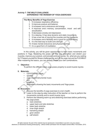 D
EPED
C
O
PY
87
Activity 7: THE MULTI CHALLENGE:
EXPERIENCE THE WONDER OF YOGA EXERCISES
The Many Benefits of Yoga Exercise
1.	 It increases respiratory efficiency.
2.	 It improves posture and balance.
3.	 It increases one’s endurance and energy.
4.	 It improves one’s memory, concentration, mood and self-
actualization.
5.	 It decreases anxiety and depression.
6.	 It is relaxing. It has slow dynamic and static movements.
7.	 It has a low risk of injuring the muscles and the ligaments.
8.	 It increases one’s flexibility and is good for muscle toning.
9.	 It is the best way to build core strength.
10.	It tests mental endurance and physical stamina.
11.	It is a good form of meditation.
	 In this activity, you will be given opportunities to learn basic movements and
positions in Yoga. Mastering the poses will help you strengthen and stretch your
muscles, improve your posture, and prevent workout injuries. So, what are you waiting
for? Prepare yourself for fitness challenges on and off the yoga mat and be FLEXIBLE!
After mastering the basics, you can already create your own combinations.
I.	 Objective:
	 To perform the different basic yoga poses properly to avoid muscle injuries
II.	 Materials:
•	 CD/VCD/DVD player
•	 speaker
•	 yoga music/instrumental music
•	 pen
•	 notebook
•	 illustrations showing the basic movements and Yoga poses
III.	 Procedure:
1.	 Discuss the benefits of yoga exercises to one’s health.
2.	 Listen to the step-by-step instruction of the teacher on how to perform the
movements correctly and to avoid muscle injury.
3.	 Perform the following warm-up and stretching exercises before performing
the yoga poses.
a.	 neck stretches
b.	 upper back and side stretches
c.	 lower back stretche
d.	 inner thigh stretch
e.	 hamstring stretch
f.	 groin stretch
g.	 calf stretch
All rights reserved. No part of this material may be reproduced or transmitted in any form or by any means -
electronic or mechanical including photocopying – without written permission from the DepEd Central Office. First Edition, 2015.
 