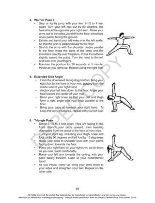 D
EPED
C
O
PY
89
4.	 Warrior Pose II
•	 Step or lightly jump with your feet 3-1/2 to 4 feet
apart. Turn your left foot out by 90 degrees, the
heel should be opposite your right arch. Raise your
arms out to the sides, parallel to the floor, shoulders
down palms facing the ground.
•	 Exhale and bend your left knee over the left ankle,
so that the shin is perpendicular to the floor.
•	 Stretch the arms with the shoulder blades parallel
to the floor. Keep the sides of the torso and the
shoulders directly over the pelvis. Press the tailbone
slightly toward the pubis. Turn the head to the left
and look over yourfingers.
•	 Maintain the position for 30 seconds to 1 minute.
Inhale as you come up. Repeat using the right foot.
5.	 Extended Side Angle
•	 From the downward facing dog position, bring your
right foot to the front of your mat, placing it on the
inside side of your right hand.
•	 Anchor your left heel down to the floor. Angle your
heel toward the center of your mat.
•	 Bend your right knee so that your calf and thigh
form a right angle with your thigh parallel to the
floor.
•	 Bring your gaze up towards your right hand. To
keep the body in balance, repeat with your left foot.
6.	 Triangle Pose
•	 Stand 3-1/2 to 4 feet apart. Hips are facing to the
front. Stretch your body upward, then bending
downward from the waist to the front of your hips.
•	 Turn your right leg, including your thigh, knee and
foot out by 90 degrees and left foot by 15 degreews
•	 Raise your arms to shoulder level with your palms
facing down towards the floor. 
•	 Place your right hand on your right shin, as far down
as you can reach comfortably. 
•	 Raise your left arm towards the ceiling, with your
palm facing forward. Gaze at your outstretched
hand.
•	 As you inhale, come up, bring your arms down to
your sides and straighten your feet. Repeat on the
other side.
All rights reserved. No part of this material may be reproduced or transmitted in any form or by any means -
electronic or mechanical including photocopying – without written permission from the DepEd Central Office. First Edition, 2015.
 