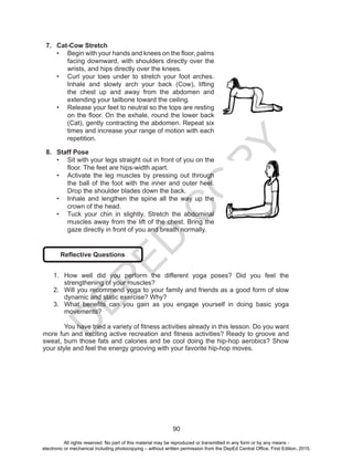 D
EPED
C
O
PY
90
7.	 Cat-Cow Stretch
•	 Begin with your hands and knees on the floor, palms
facing downward, with shoulders directly over the
wrists, and hips directly over the knees. 
•	 Curl your toes under to stretch your foot arches.
Inhale and slowly arch your back (Cow), lifting
the chest up and away from the abdomen and
extending your tailbone toward the ceiling. 
•	 Release your feet to neutral so the tops are resting
on the floor. On the exhale, round the lower back
(Cat), gently contracting the abdomen. Repeat six
times and increase your range of motion with each
repetition. 
8.	 Staff Pose
•	 Sit with your legs straight out in front of you on the
floor. The feet are hips-width apart.
•	 Activate the leg muscles by pressing out through
the ball of the foot with the inner and outer heel.
Drop the shoulder blades down the back.
•	 Inhale and lengthen the spine all the way up the
crown of the head.
•	 Tuck your chin in slightly. Stretch the abdominal
muscles away from the lift of the chest. Bring the
gaze directly in front of you and breath normally.
Reflective Questions
1.	 How well did you perform the different yoga poses? Did you feel the
strengthening of your muscles?
2.	 Will you recommend yoga to your family and friends as a good form of slow
dynamic and static exercise? Why?
3.	 What benefits can you gain as you engage yourself in doing basic yoga
movements?
	 You have tried a variety of fitness activities already in this lesson. Do you want
more fun and exciting active recreation and fitness activities? Ready to groove and
sweat, burn those fats and calories and be cool doing the hip-hop aerobics? Show
your style and feel the energy grooving with your favorite hip-hop moves.
All rights reserved. No part of this material may be reproduced or transmitted in any form or by any means -
electronic or mechanical including photocopying – without written permission from the DepEd Central Office. First Edition, 2015.
 