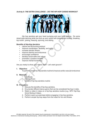 D
EPED
C
O
PY
91
Activity 8: THE EXTRA CHALLENGE – DO THE HIP-HOP CARDIO WORKOUT
Hip hop aerobics get your heart pumping and your body moving. Do some
street style dancing while you kick up your cardio with popping and locking, breaking,
top rockin’, jerking, freezing, spinning, and sliding.
Benefits of Hip-Hop Aerobics
•	 calorie and fat burning workout
•	 improve coordination, flexibility, and agility
•	 increase aerobic fitness
•	 improve stamina and endurance
•	 encourage confidence
•	 develop social skills and values
•	 promotes a positive mindset
•	 improve mental functioning
Are you ready to show your dance style? Let’s start groovin’!
I.	 Objective:
	 To perform simple hip-hop aerobic routine to improve cardio-vascular endurance
II.	 Materials:
•	 CD player
•	 hip-hop music
•	 videos of hip-hop aerobics routine
III.	 Procedure:
1.	 Discuss the benefits of hip-hop aerobics.
2.	 Enumerate different dance genre that can be considered hip-hop in style.
3.	 Watch a video in class on a hip-hop aerobics routine (e.g., MTV Hip-Hop
Grind Workout Video).
4.	 Perform warm-up exercises before engaging in hip-hop aerobics.
5.	 Perform simple hip-hop steps from the video for fun and fitness.
All rights reserved. No part of this material may be reproduced or transmitted in any form or by any means -
electronic or mechanical including photocopying – without written permission from the DepEd Central Office. First Edition, 2015.
 