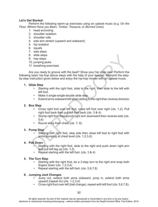 D
EPED
C
O
PY
92
Let’s Get Started:
Perform the following warm-up exercises using an upbeat music (e.g. On the
Floor, Where Have you Been, Timber, Treasure, or Blurred Lines)
1.	 head encircling
2.	 shoulder isolation
3.	 shoulder rolls
4.	 side arm stretch (upward and sideward)
5.	 hip isolation
6.	 squats
7.	 side steps
8.	 slide steps
9.	 hop steps
10.	jumping jacks
11.	breathing exercises
Are you ready to groove with the beat? Show your hip style now! Perform the
following basic hip-hop dance steps with the help of your teacher. Interpret the step-
by-step instruction given below and enjoy the hip-hop moves with an upbeat music.
1.	 Glide Step
•	 Starting with the right foot, slide to the right, then slide to the left with
left foot.
•	 Make it single-single-double slide step.
•	 Extend arms sideward left when sliding to the right then reverse direction
2.	 Box Step
•	 Cross right foot over left foot, cross left foot over right (cts. 1,2). Pull
right foot back then pull left foot back (cts. 3 & 4)
•	 Stomp right foot then punch right arm downward then reverse side (cts.
5,6)
•	 Round arms from chest (cts. 7, 8).
3.	 Pump Step
•	 Starting with right foot, step side then close left foot to right foot with
arms pumping at chest level (cts. 1,2,3,4).
4.	 Pull Down
•	 Starting with the right foot, slide to the right and push down right arm
and pull left leg up (cts. 1,2).
•	 Repeat starting with the left foot. (cts. 3 & 4)
5.	 The Turn Step
•	 Starting with the right foot, do a 3-step turn to the right and snap both
fingers down (cts. 1,2,3,4)
•	 Repeat starting with the left foot. (cts. 5,6,7,8)
6.	 Jumping Jack Changes
•	 Jump out, extend both arms sideward, jump in, extend both arms
upward (repeat 2x) (cts. 1,2,3,4)
•	 Cross right foot over left (ball change), repeat with left foot (cts. 5,6,7,8).
All rights reserved. No part of this material may be reproduced or transmitted in any form or by any means -
electronic or mechanical including photocopying – without written permission from the DepEd Central Office. First Edition, 2015.
 