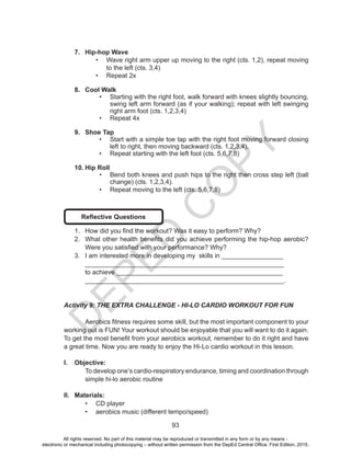 D
EPED
C
O
PY
93
7.	 Hip-hop Wave
•	 Wave right arm upper up moving to the right (cts. 1,2), repeat moving
to the left (cts. 3,4)
•	 Repeat 2x
8.	 Cool Walk
•	 Starting with the right foot, walk forward with knees slightly bouncing,
swing left arm forward (as if your walking); repeat with left swinging
right arm foot (cts. 1,2,3,4)
•	 Repeat 4x
9.	 Shoe Tap
•	 Start with a simple toe tap with the right foot moving forward closing
left to right, then moving backward (cts. 1,2,3,4).
•	 Repeat starting with the left foot (cts. 5,6,7,8)
10.	Hip Roll
•	 Bend both knees and push hips to the right then cross step left (ball
change) (cts. 1,2,3,4).
•	 Repeat moving to the left (cts. 5,6,7,8)
Reflective Questions
1.	 How did you find the workout? Was it easy to perform? Why?
2.	 What other health benefits did you achieve performing the hip-hop aerobic?
Were you satisfied with your performance? Why?
3.	 I am interested more in developing my skills in _________________
_______________________________________________________
to achieve ______________________________________________
_______________________________________________________.
Activity 9: THE EXTRA CHALLENGE - HI-LO CARDIO WORKOUT FOR FUN
	 Aerobics fitness requires some skill, but the most important component to your
working out is FUN! Your workout should be enjoyable that you will want to do it again.
To get the most benefit from your aerobics workout, remember to do it right and have
a great time. Now you are ready to enjoy the Hi-Lo cardio workout in this lesson.
I.	 Objective:
To develop one’s cardio-respiratory endurance, timing and coordination through
simple hi-lo aerobic routine
II.	 Materials:
•	 CD player
•	 aerobics music (different tempo/speed)
All rights reserved. No part of this material may be reproduced or transmitted in any form or by any means -
electronic or mechanical including photocopying – without written permission from the DepEd Central Office. First Edition, 2015.
 