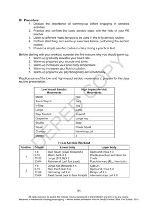 D
EPED
C
O
PY
94
III.	 Procedure:
1.	 Discuss the importance of warming-up before engaging in aerobics
activities.
2.	 Practice and perform the basic aerobic steps with the help of your PE
teacher.
3.	 Listen to different music tempos to be used in the hi-lo aerobic routine.
4.	 Perform stretching and warm-up exercises before performing the aerobic
routine.
5.	 Present a simple aerobic routine in class during a practical test.
Before starting with your workout, consider the five reasons why you should warm-up.
1.	 Warm-up gradually elevates your heart rate.
2.	 Warm-up prepares your muscle and joints.
3.	 Warm-up increases your core body temperature.
4.	 Warm-up increases your fluid circulation.
5.	 Warm-up prepares you psychologically and emotionally.
Practice some of the low- and high-impact aerobic movements to prepare for the class
routine presentation.
Low Impact Aerobic
Movements
High Impact Aerobic
Movements
March Hop
Touch Step R Jack
V-Step Jog
Lunge Jump
Step Touch R Knee lift
Grapevine Lunge hop
Shuffle Slide
Squat Power Squat
Cha-cha Hamstring curl
Mambo x
Hi-Lo Aerobic Workout
Routine Counts Lower body Upper body
1
1-8
9-16
17-32
33-64
Step Touch (travel forward)X4
March back X 8
Lunge (S,S,D) X 2
Reverse all (Left foot Lead)
Open and cross X 4
Double punch up and down for
2 sets
Punch forward (R,L, then both)
2
1-8
9-16
17-24
33-64
Lunge hop (forward) X 4
Step touch rear X 4
Hamstring curl X 4
Twist (travel back to face front)x8
Clap X4
Open and cross X 4
Bicep curl X 4
Alternate bicep curl X 8
All rights reserved. No part of this material may be reproduced or transmitted in any form or by any means -
electronic or mechanical including photocopying – without written permission from the DepEd Central Office. First Edition, 2015.
 