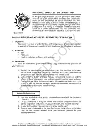 D
EPED
C
O
PY
96
Part III: WHAT TO REFLECT and UNDERSTAND
In this part of your lesson, you will go deeper and further.
You will be given opportunities to reflect and understand
more on the importance of active recreation on your
fitness and well-being. Activities will be provided for you to
integrate weight management, a healthy lifestyle and active
participation in a variety of recreation and fitness activities
which will in turn be beneficial for you, your family and your
community. Be motivated and be active NOW to be FIT and
HEALTHY!!!
Activity 1: FITNESS AND WELLNESS LIFESTYLE SELF-EVALUATION
I.	 Objective:
To assess your level of understanding on the importance of active participation
in a variety of fitness and recreational activities to maintain fitness and wellness.
II.	 Materials:
•	 pen
•	 notebook
•	 reading materials on fitness and wellness
III.	 Procedure:
	 Read the instructions given for the activity. Copy and answer the questions on
your notebook.
1.	 Explain the exercise and recreational program that you have undertaken
for the entire school year. Express your feelings about the outcomes of the
program and how well you accomplished your fitness goals.
2.	 List nutrition or dietary changes that you were able to implement and the
effects of these changes on your body composition and personal wellness.
3.	 Briefly evaluate the activities presented in this module and its impact on the
quality of your life. Indicate what you feel will be needed for you to continue
to adhere to an active and healthy lifestyle.
Reflective Questions
1.	 Has your level of physical activity increased compared with the beginning
of the school year?
2.	 Do you participate in a regular fitness and exercise program that include
cardio-respiratory endurance, muscular strength, and flexibility training?
3.	 Is your diet healthier now, compared to a few weeks ago?
4.	 Are you able to take pride in the lifestyle changes that you have undertaken
over the last several weeks? Have you rewarded yourself for your
accomplishments?
All rights reserved. No part of this material may be reproduced or transmitted in any form or by any means -
electronic or mechanical including photocopying – without written permission from the DepEd Central Office. First Edition, 2015.
 