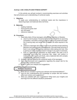 D
EPED
C
O
PY
97
Activity 2: BE A HEALTH AND FITNESS EXPERT!
	 In this activity you will get involved in recommending exercises and activities
that will enhance your understanding of nutritional needs.
I.	 Objective:
To apply your understanding on nutritional needs and the importance in
observing proper and balanced diet at all times
II.	 Materials:
•	 reading materials
•	 food pyramid guide chart
•	 pen and paper
•	 reference materials
III.	 Procedure:
1.	 Read daily diets of three teenagers with different activities or lifestyles.
a.	 Jason is a tennis player. He wants to maintain his weight for an upcoming
competition, and starts curbing his diet by eating only bread and water.
He is training daily and works hard to master the skills required in the
sport.
b.	 Juliana is a teenager who doesn’t have much activities except watching
television and reading books and magazines. She eats large amounts of
food in one sitting, and watches television while eating junk food. She
is gaining so much weight but doesn’t indulge in any sport or exercises.
c.	 Guia is a gymnast who maintains an ideal weight. She eats a lot of
vegetables and fruits, and consumes fats, sugar, and sodium in
moderation. She avoids junk foods, eats a balanced diet with complex
carbohydrates, and plenty of water.
2.	 Analyze if the diet supports the nutritional needs of the teenagers.
3.	 Give your comments and suggestions regarding the proper diet for the
adolescents’ nutritional needs.
4.	 Share in class your analysis and suggestions.
Reflective Questions
1.	 What did you consider in giving your advices and recommendations?
2.	 How do your understanding and knowledge on proper diet and nutrition
affect your actions and suggestions?
3.	 Were you satisfied with your suggestions? What were your insights and
learnings from the different situations presented?
All rights reserved. No part of this material may be reproduced or transmitted in any form or by any means -
electronic or mechanical including photocopying – without written permission from the DepEd Central Office. First Edition, 2015.
 