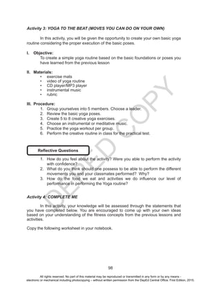 D
EPED
C
O
PY
98
Activity 3: YOGA TO THE BEAT (MOVES YOU CAN DO ON YOUR OWN)
	 In this activity, you will be given the opportunity to create your own basic yoga
routine considering the proper execution of the basic poses.
I.	 Objective:
To create a simple yoga routine based on the basic foundations or poses you
have learned from the previous lesson
II.	 Materials:
•	 exercise mats
•	 video of yoga routine
•	 CD player/MP3 player
•	 instrumental music
•	 rubric
III.	 Procedure:
1.	 Group yourselves into 5 members. Choose a leader.
2.	 Review the basic yoga poses.
3.	 Create 5 to 8 creative yoga exercises.
4.	 Choose an instrumental or meditative music.
5.	 Practice the yoga workout per group.
6.	 Perform the creative routine in class for the practical test.
Reflective Questions
1.	 How do you feel about the activity? Were you able to perform the activity
with confidence?
2.	 What do you think should one possess to be able to perform the different
movements you and your classmates performed? Why?
3.	 How do the food we eat and activities we do influence our level of
performance in performing the Yoga routine?
Activity 4: COMPLETE ME
	 In this activity, your knowledge will be assessed through the statements that
you have completed below. You are encouraged to come up with your own ideas
based on your understanding of the fitness concepts from the previous lessons and
activities.
Copy the following worksheet in your notebook.
All rights reserved. No part of this material may be reproduced or transmitted in any form or by any means -
electronic or mechanical including photocopying – without written permission from the DepEd Central Office. First Edition, 2015.
 