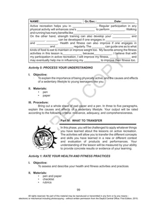 D
EPED
C
O
PY
99
NAME:__________________________ Gr./Sec.:___________Date:________
Active recreation helps you in _______________. Regular participation in any
physical activity will enhances one’s ___________ to perform _________. Walking
andrunninghasmanybenefitslike_____________,__________,______________.
On the other hand, strength training can also develop your ___________ and
_________. _______ can be developed if one engages in __________, ________
and _____________. Health and fitness can also improve if one engages in
____________ and ___________ regularly. The ________ can guide one as to what
kinds of food to eat to maintain or improve weight too. My favorite among the fitness
activities in this lesson is____________ because___________. I believe that with
my participation in active recreation, I will improve my fitness, _____________ and
may eventually help me in influencing my __________ to improve their fitness too.
Activity 5: PROCESS YOUR UNDERSTANDING
I.	 Objective:
·	 To explain the importance of being physically active, and the causes and effects
of a sedentary lifestyle to young teenagers like you.
II.	 Materials:
•	 pen
•	 paper
III.	 Procedure:
Bring out a whole sheet of pad paper and a pen. In three to five paragraphs,
explain the causes and effects of a sedentary lifestyle. Your output will be rated
according to the following criteria: relevance, adequacy, and comprehensiveness.
Part IV: WHAT TO TRANSFER
	
In this phase, you will be challenged to apply whatever things
you have learned about the lessons on active recreation.
The activities will allow you to transfer the different concepts
and skills you have learned in a new or different context
and evaluation of products and performances. Your
understanding of the lesson will be measured by your ability
to provide concrete results or evidence of your learning.
Activity 1: RATE YOUR HEALTH AND FITNESS PRACTICES
I.	 Objective:
	 To assess and describe your health and fitness activities and practices
II.	 Materials:
•	 pen and paper
•	 checklist
•	 rubrics
All rights reserved. No part of this material may be reproduced or transmitted in any form or by any means -
electronic or mechanical including photocopying – without written permission from the DepEd Central Office. First Edition, 2015.
 