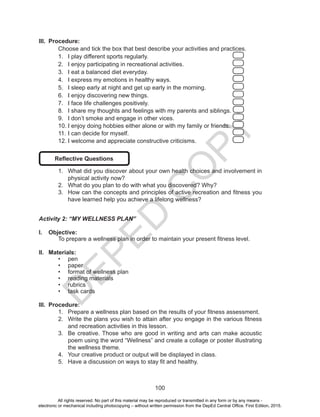 D
EPED
C
O
PY
100
III.	 Procedure:
Choose and tick the box that best describe your activities and practices.
1.	 I play different sports regularly. 					
2.	 I enjoy participating in recreational activities.			
3.	 I eat a balanced diet everyday.					
4.	 I express my emotions in healthy ways. 				
5.	 I sleep early at night and get up early in the morning. 		
6.	 I enjoy discovering new things. 					
7.	 I face life challenges positively. 					
8.	 I share my thoughts and feelings with my parents and siblings.
9.	 I don’t smoke and engage in other vices. 			
10.	I enjoy doing hobbies either alone or with my family or friends. 	
11.	I can decide for myself. 						
12.	I welcome and appreciate constructive criticisms. 		
Reflective Questions
1.	 What did you discover about your own health choices and involvement in
physical activity now?
2.	 What do you plan to do with what you discovered? Why?
3.	 How can the concepts and principles of active recreation and fitness you
have learned help you achieve a lifelong wellness?
Activity 2: “MY WELLNESS PLAN”
I.	 Objective:
	 To prepare a wellness plan in order to maintain your present fitness level.
II.	 Materials:
•	 pen
•	 paper
•	 format of wellness plan
•	 reading materials
•	 rubrics
•	 task cards
III.	 Procedure:
1.	 Prepare a wellness plan based on the results of your fitness assessment.
2.	 Write the plans you wish to attain after you engage in the various fitness
and recreation activities in this lesson.
3.	 Be creative. Those who are good in writing and arts can make acoustic
poem using the word “Wellness” and create a collage or poster illustrating
the wellness theme.
4.	 Your creative product or output will be displayed in class.
5.	 Have a discussion on ways to stay fit and healthy.
All rights reserved. No part of this material may be reproduced or transmitted in any form or by any means -
electronic or mechanical including photocopying – without written permission from the DepEd Central Office. First Edition, 2015.
 