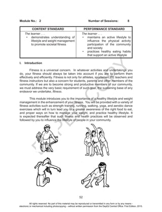 D
EPED
C
O
PY
52
Module No.:	2					Number of Sessions:	8
CONTENT STANDARD PERFORMANCE STANDARD
The learner . . .
•	 demonstrates understanding of
lifestyle and weight management
to promote societal fitness
The learner . . .
•	 maintains an active lifestyle to
influence the physical activity
participation of the community
and society
•	 practices healthy eating habits
that support an active lifestyle
I.	Introduction
Fitness is a universal concern. In whatever activities and undertakings you
do, your fitness should always be taken into account if you are to perform them
effectively and efficiently. Fitness is not only for athletes, sportsmen, PE teachers and
fitness instructors but also a concern for students, parents and other members of the
community. If we are to become strong and productive members of our community,
we must address the very basic requirement of such goal, the sustaining base of any
endeavor we undertake, fitness.	
This module introduces you to the importance of a healthy lifestyle and weight
management in the enhancement of your fitness. You will be provided with a variety of
fitness activities such as strength training, running, walking, yoga, and aerobic dance
exercises which will in turn lead you to a greater awareness of the right food to eat,
and proper ways on how to manage your weight, and practice healthy lifestyle. It
is expected thereafter that such fitness and health practices will be observed and
followed by you to influence the lifestyle of people in your community.
All rights reserved. No part of this material may be reproduced or transmitted in any form or by any means -
electronic or mechanical including photocopying – without written permission from the DepEd Central Office. First Edition, 2015.
 