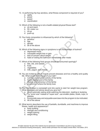 D
EPED
C
O
PY
55
13.	 In performing hip-hop aerobics, what fitness component is required of you?
a.	agility
b.	power
c.	speed
d.	coordination
14.	Which of the following is not a health-related physical fitness test?
a.	 sit and reach
b.	 50- meter run
c.	sit-up
d.	push-up
15.	Your body composition is influenced by which of the following?
a.	genetics
b.	age
c.	gender
d.	 all of the above
16.	Which of the following signs or symptoms is not characteristic of bulimia?
a.	 depressed mood
b.	 noticeable weight loss or gain
c.	 lack of concern about weight
d.	 habit of visiting the bathroom immediately after meals
17.	Which of the following food groups should be consumed sparingly?
a.	 fats, oils, and sweets
b.	fruits
c.	vegetables
d.	 milk, yogurt, and cheese
18.	You are invited to talk on how to prevent diseases and live a healthy and quality
life. What would be the focus of your talk?
a.	 nutrition and physical activity of the family
b.	 health background of the family
c.	 lifestyle and behaviour of the family
d.	 environment where the family lives
19.	Your friend Kaye is overweight and she wants to start her weight loss program.
What strategies and advice would you give her?
a.	 Avoid automatic eating while watching the television, reading or studying.
b.	 Try “junior size” instead of “super size”, use smaller plates, bowls, cups, or
glasses.
c.	 Incorporate easy and enjoyable exercises into the program to be motivated.
d.	 All of the above
20.	What term/s describe/s the use of barbells, dumbbells, and machines to improve
fitness, health and appearance?
a.	 body building
b.	 strength and conditioning
c.	 weight training
d.	 weight lifting
All rights reserved. No part of this material may be reproduced or transmitted in any form or by any means -
electronic or mechanical including photocopying – without written permission from the DepEd Central Office. First Edition, 2015.
 