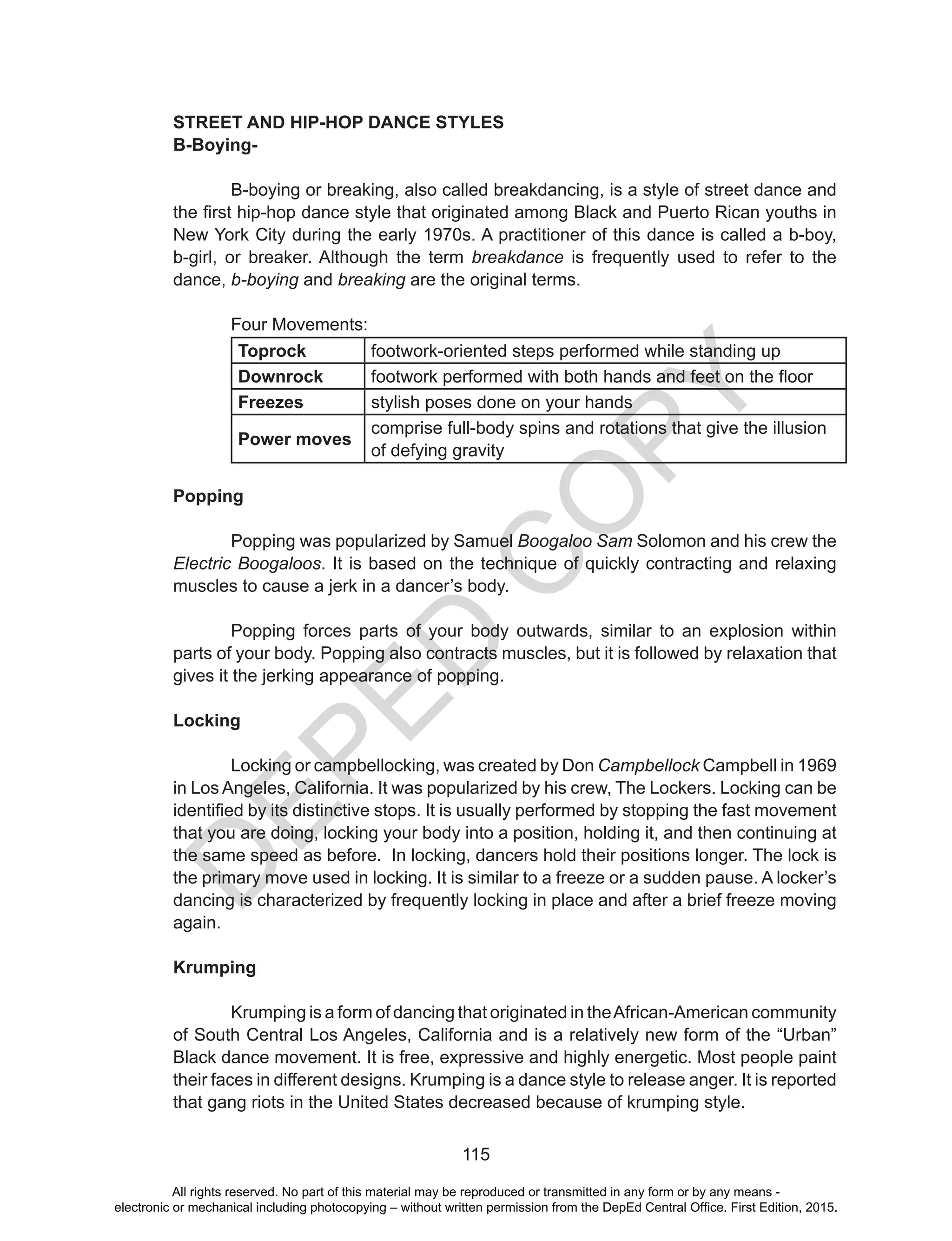 D
EPED
C
O
PY
115
STREET AND HIP-HOP DANCE STYLES
B-Boying-
	 B-boying or breaking, also called breakdancing, is a style of street dance and
the first hip-hop dance style that originated among Black and Puerto Rican youths in
New York City during the early 1970s. A practitioner of this dance is called a b-boy,
b-girl, or breaker. Although the term breakdance is frequently used to refer to the
dance, b-boying and breaking are the original terms.
	
	 Four Movements:
Toprock footwork-oriented steps performed while standing up
Downrock footwork performed with both hands and feet on the floor
Freezes stylish poses done on your hands
Power moves
comprise full-body spins and rotations that give the illusion
of defying gravity
		
Popping
	 Popping was popularized by Samuel Boogaloo Sam Solomon and his crew the
Electric Boogaloos. It is based on the technique of quickly contracting and relaxing
muscles to cause a jerk in a dancer’s body.
	
	 Popping forces parts of your body outwards, similar to an explosion within
parts of your body. Popping also contracts muscles, but it is followed by relaxation that
gives it the jerking appearance of popping.
Locking
	 Locking or campbellocking, was created by Don Campbellock Campbell in 1969
in Los Angeles, California. It was popularized by his crew, The Lockers. Locking can be
identified by its distinctive stops. It is usually performed by stopping the fast movement
that you are doing, locking your body into a position, holding it, and then continuing at
the same speed as before. In locking, dancers hold their positions longer. The lock is
the primary move used in locking. It is similar to a freeze or a sudden pause. A locker’s
dancing is characterized by frequently locking in place and after a brief freeze moving
again.
Krumping
	 Krumping is a form of dancing that originated in theAfrican-American community
of South Central Los Angeles, California and is a relatively new form of the “Urban”
Black dance movement. It is free, expressive and highly energetic. Most people paint
their faces in different designs. Krumping is a dance style to release anger. It is reported
that gang riots in the United States decreased because of krumping style.
All rights reserved. No part of this material may be reproduced or transmitted in any form or by any means -
electronic or mechanical including photocopying – without written permission from the DepEd Central Office. First Edition, 2015.
 