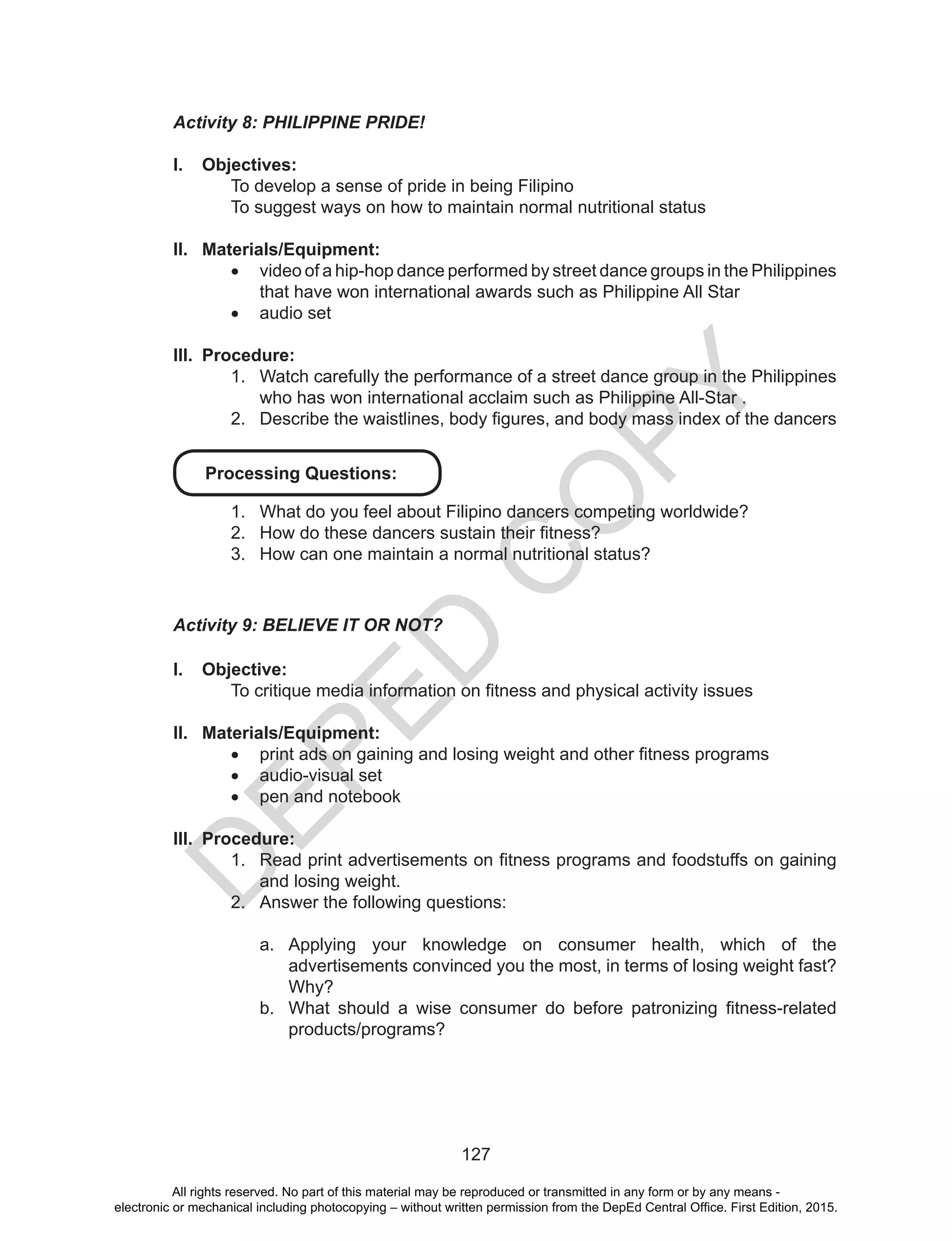 D
EPED
C
O
PY
127
Activity 8: PHILIPPINE PRIDE!
I.	 Objectives:
To develop a sense of pride in being Filipino
To suggest ways on how to maintain normal nutritional status
II.	 Materials/Equipment:
•	 video of a hip-hop dance performed by street dance groups in the Philippines
that have won international awards such as Philippine All Star
•	 audio set
III.	 Procedure:
1.	 Watch carefully the performance of a street dance group in the Philippines
who has won international acclaim such as Philippine All-Star .
2.	 Describe the waistlines, body figures, and body mass index of the dancers
Processing Questions:
1.	 What do you feel about Filipino dancers competing worldwide?
2.	 How do these dancers sustain their fitness?
3.	 How can one maintain a normal nutritional status?
Activity 9: BELIEVE IT OR NOT?
I.	 Objective:
To critique media information on fitness and physical activity issues
II.	 Materials/Equipment:
•	 print ads on gaining and losing weight and other fitness programs
•	 audio-visual set
•	 pen and notebook
III.	 Procedure:
1.	 Read print advertisements on fitness programs and foodstuffs on gaining
and losing weight.
2.	 Answer the following questions:
a.	 Applying your knowledge on consumer health, which of the
advertisements convinced you the most, in terms of losing weight fast?
Why?
b.	 What should a wise consumer do before patronizing fitness-related
products/programs?
All rights reserved. No part of this material may be reproduced or transmitted in any form or by any means -
electronic or mechanical including photocopying – without written permission from the DepEd Central Office. First Edition, 2015.
 