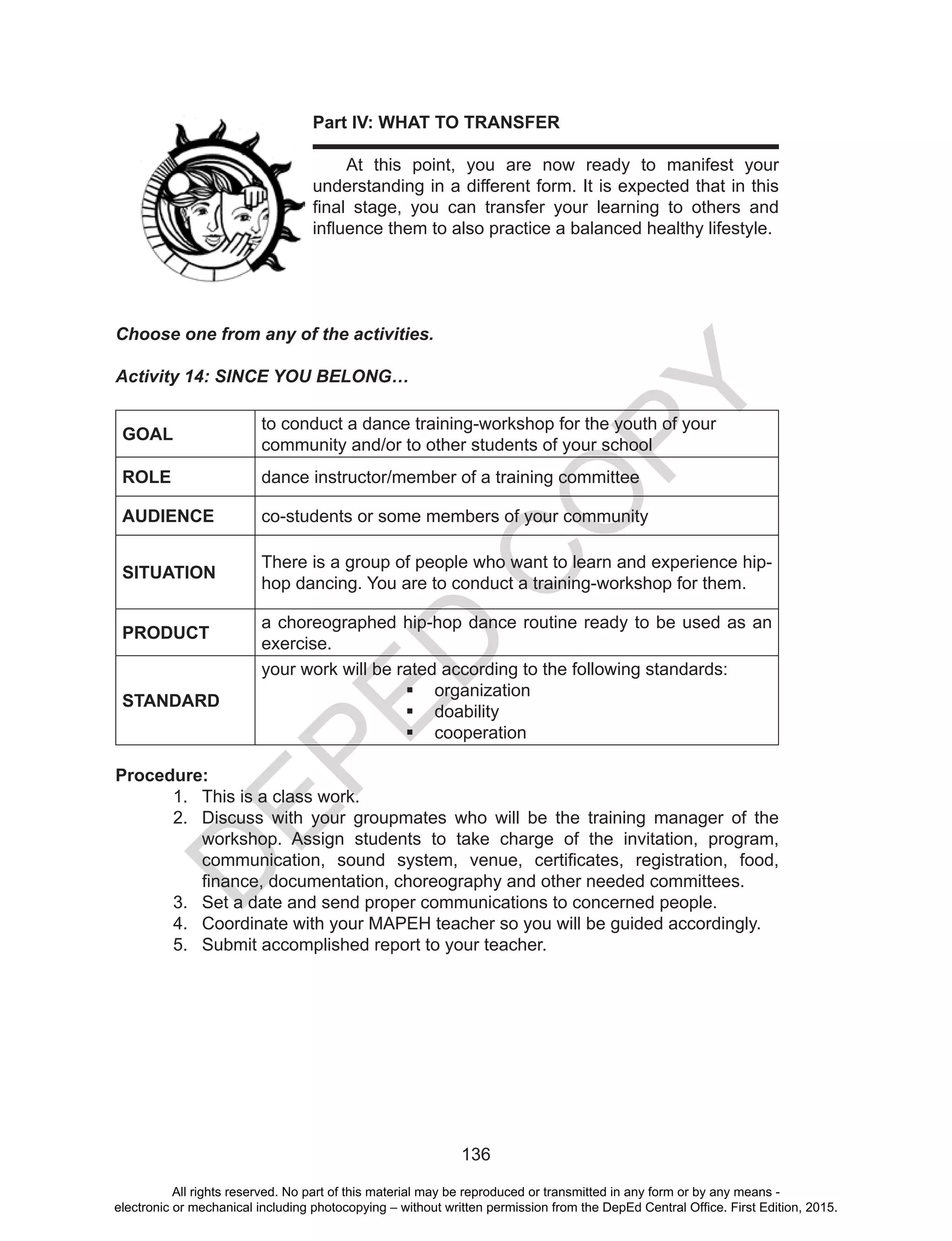 D
EPED
C
O
PY
136
Part IV: WHAT TO TRANSFER
	 At this point, you are now ready to manifest your
understanding in a different form. It is expected that in this
final stage, you can transfer your learning to others and
influence them to also practice a balanced healthy lifestyle.
Choose one from any of the activities.
Activity 14: SINCE YOU BELONG…
GOAL
to conduct a dance training-workshop for the youth of your
community and/or to other students of your school
ROLE dance instructor/member of a training committee
AUDIENCE co-students or some members of your community
SITUATION
There is a group of people who want to learn and experience hip-
hop dancing. You are to conduct a training-workshop for them.
PRODUCT
a choreographed hip-hop dance routine ready to be used as an
exercise.
STANDARD
your work will be rated according to the following standards:
	 organization
	 doability
	 cooperation
Procedure:
1.	 This is a class work.
2.	 Discuss with your groupmates who will be the training manager of the
workshop. Assign students to take charge of the invitation, program,
communication, sound system, venue, certificates, registration, food,
finance, documentation, choreography and other needed committees.
3.	 Set a date and send proper communications to concerned people.
4.	 Coordinate with your MAPEH teacher so you will be guided accordingly.
5.	 Submit accomplished report to your teacher.
All rights reserved. No part of this material may be reproduced or transmitted in any form or by any means -
electronic or mechanical including photocopying – without written permission from the DepEd Central Office. First Edition, 2015.
 