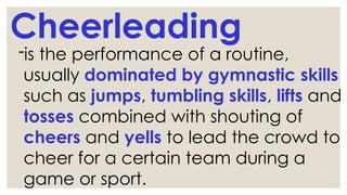 Cheerleading
-is the performance of a routine,
usually dominated by gymnastic skills
such as jumps, tumbling skills, lifts and
tosses combined with shouting of
cheers and yells to lead the crowd to
cheer for a certain team during a
game or sport.
 