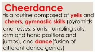 Cheerdance
-is a routine composed of yells and
cheers, gymnastic skills (pyramids
and tosses, stunts, tumbling skills,
arm and hand positions and
jumps), and dance(fusion of
different dance genres)
 