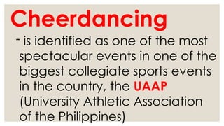 Cheerdancing
- is identified as one of the most
spectacular events in one of the
biggest collegiate sports events
in the country, the UAAP
(University Athletic Association
of the Philippines)
 
