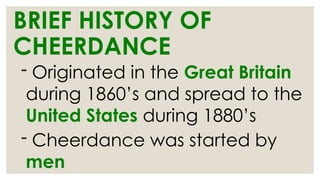 BRIEF HISTORY OF
CHEERDANCE
- Originated in the Great Britain
during 1860’s and spread to the
United States during 1880’s
- Cheerdance was started by
men
 