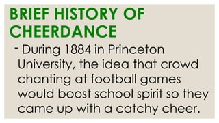 BRIEF HISTORY OF
CHEERDANCE
- During 1884 in Princeton
University, the idea that crowd
chanting at football games
would boost school spirit so they
came up with a catchy cheer.
 