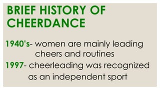 BRIEF HISTORY OF
CHEERDANCE
1940’s- women are mainly leading
cheers and routines
1997- cheerleading was recognized
as an independent sport
 