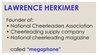 LAWRENCE HERKIMER
Founder of:
• National Cheerleaders Association
• Cheerleading supply company
• National cheerleading magazine
called “megaphone”
 