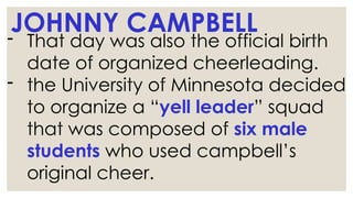 JOHNNY CAMPBELL
- That day was also the official birth
date of organized cheerleading.
- the University of Minnesota decided
to organize a “yell leader” squad
that was composed of six male
students who used campbell’s
original cheer.
 