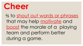 Cheer
-is to shout out words or phrases
that may help motivate and
boost the morale of a playing
team and perform better
during a game.
 