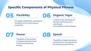 Flexibility
05
The quality of plasticity, which gives
the ability to do a wide range of
movement.
Organic Vigor
06 It refers to the soundness of
the heart and lungs which
contributes
to the ability to resist disease.
Power
07 The ability of the muscles
to release maximum force
in the shortest period
of time.
Speed
08
The ability to make successive
movements of the same kind in
the shortest period of time.
Specific Components of Physical Fitness
 