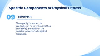 Strength
09
The capacity to sustain the
application of force without yielding
or breaking; the ability of the
muscles to exert efforts against
resistance.
Specific Components of Physical Fitness
 