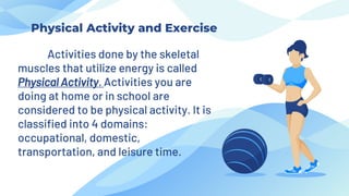 Activities done by the skeletal
muscles that utilize energy is called
Physical Activity. Activities you are
doing at home or in school are
considered to be physical activity. It is
classified into 4 domains:
occupational, domestic,
transportation, and leisure time.
Physical Activity and Exercise
 