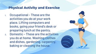 1. Occupational – These are the
activities you do at your work
place. Lifting computers and
books, going your friend’s desk or
preparing lunch at the pantry.
2. Domestic – These are the activities
you do at home. Washing clothes
and dishes, gardening, carpentry,
baking or cleaning the house.
Physical Activity and Exercise
 