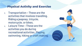 Physical Activity and Exercise
3. Transportation – These are the
activities that involves travelling.
Riding a jeepney, tricycle,
motorcycle, or bikes.
4. Leisure Time – These are the
activities you do during
recreational activities. Playing,
swimming, hiking or craft making.
 
