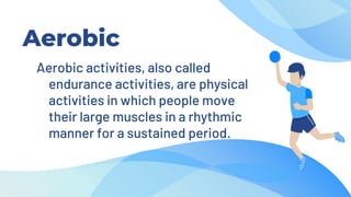 Aerobic
Aerobic activities, also called
endurance activities, are physical
activities in which people move
their large muscles in a rhythmic
manner for a sustained period.
 