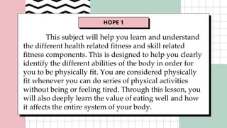 HOPE 1
This subject will help you learn and understand
the different health related fitness and skill related
fitness components. This is designed to help you clearly
identify the different abilities of the body in order for
you to be physically fit. You are considered physically
fit whenever you can do series of physical activities
without being or feeling tired. Through this lesson, you
will also deeply learn the value of eating well and how
it affects the entire system of your body.
 